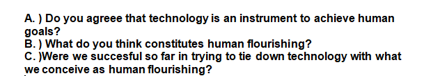 A. ) Do you agreee that technology is an instrument to achieve human
goals?
B.) What do you think constitutes human flourishing?
C. Were we succesful so far in trying to tie down technology with what
we conceive as human flourishing?
