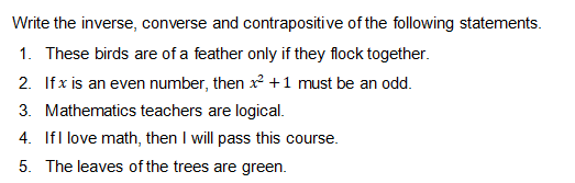 Write the inverse, converse and contrapositive of the following statements.
1. These birds are of a feather only if they flock together.
2. If x is an even number, then x +1 must be an odd.
3. Mathematics teachers are logical.
4. Ifl love math, then I will pass this course.
5. The leaves of the trees are green.
