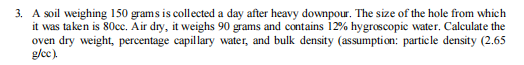 3. A soil weighing 150 grams is collected a day after heavy downpour. The size of the hole from which
it was taken is 80cc. Air dry, it weighs 90 grams and contains 12% hygroscopic water. Calculate the
oven dry weight, percentage capillary water, and bulk density (assumption: particle density (2.65
g/ec)
