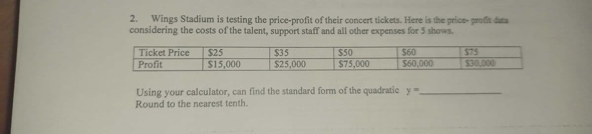 2. Wings Stadium is testing the price-profit of their concert tickets. Here is the price- profit data
considering the costs of the talent, support staff and all other expenses for 5 shows.
Ticket Price
$25
$35
$50
$60
$75
Profit
$15,000
$25,000
$75,000
$60,000
$30,000
Using your calculator, can find the standard form of the quadratic y =
Round to the nearest tenth.
%3D
