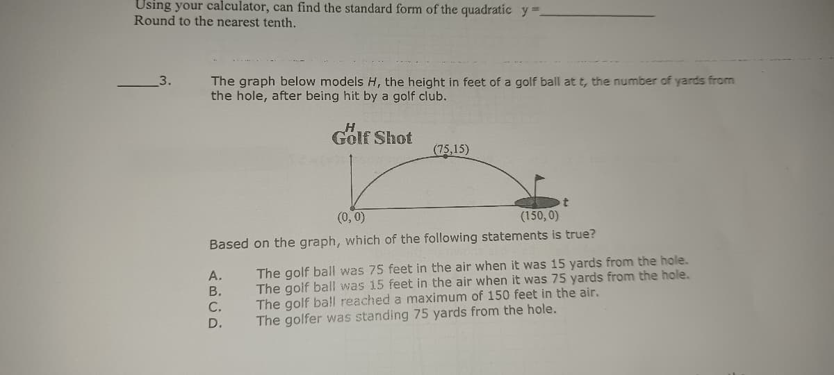 Using your calculator, can find the standard form of the quadratic y =.
Round to the nearest tenth.
3.
The graph below models H, the height in feet of a golf ball at t, the number of yards from
the hole, after being hit by a golf club.
Golf Shot
(75,15)
(0, 0)
(150, 0)
Based on the graph, which of the following statements is true?
The golf ball was 75 feet in the air when it was 15 yards from the hole.
The golf ball was 15 feet in the air when it was 75 yards from the hole.
The golf ball reached a maximum of 150 feet in the air.
The golfer was standing 75 yards from the hole.
А.
В.
С.
D.
