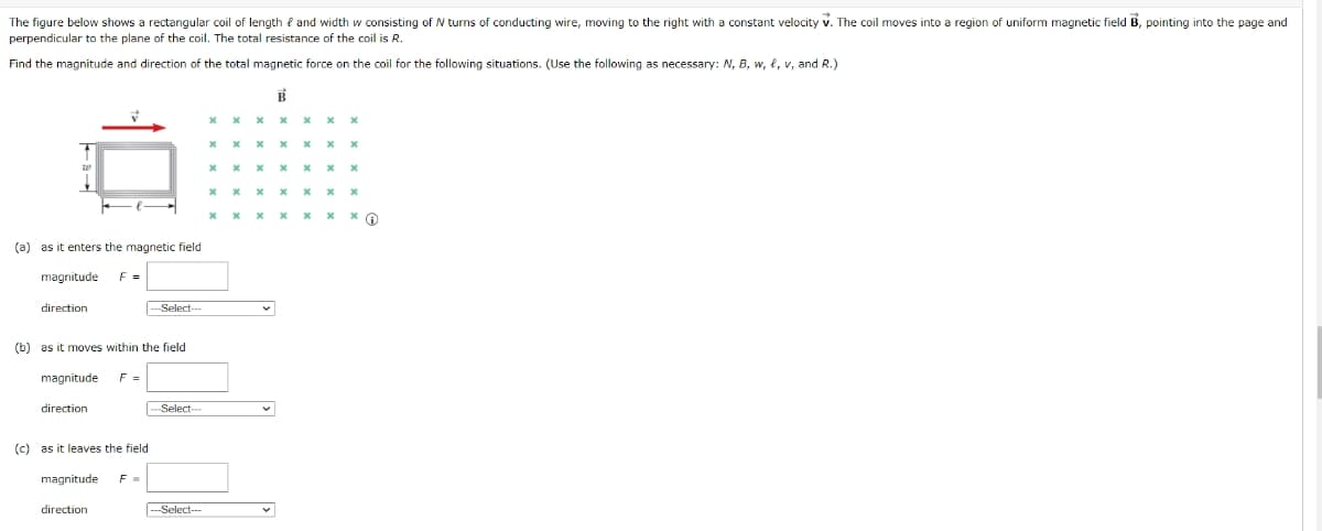 The figure below shows a rectangular coil of length f and width w consisting of N turns of conducting wire, moving to the right with a constant velocity v. The coil moves into a region of uniform magnetic field B, pointing into the page and
perpendicular to the plane of the coil. The total resistance of the coil is R.
Find the magnitude and direction of the total magnetic force on the coil for the following situations. (Use the following as necessary: N, B, w, e, v, and R.)
х х * х х х х
х х х
* x x x x x x G
(a)
as it enters the magnetic field
magnitude
F =
direction
-
Select--
(b) as it moves within the field
magnitude
F =
direction
Select---
(c) as it leaves the field
magnitude
direction
--Select---
