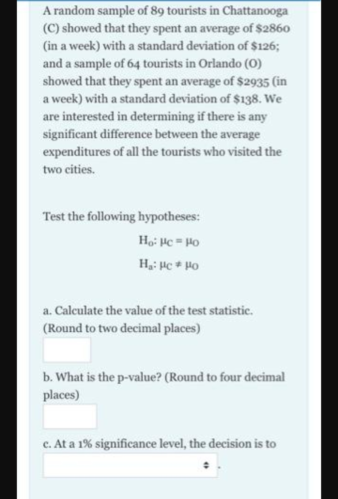 A random sample of 89 tourists in Chattanooga
(C) showed that they spent an average of $2860
(in a week) with a standard deviation of $126;
and a sample of 64 tourists in Orlando (0)
showed that they spent an average of $2935 (in
a week) with a standard deviation of $138. We
are interested in determining if there is any
significant difference between the average
expenditures of all the tourists who visited the
two cities.
Test the following hypotheses:
Ho: Hc = Ho
a. Calculate the value of the test statistic.
(Round to two decimal places)
b. What is the p-value? (Round to four decimal
places)
c. At a 1% significance level, the decision is to

