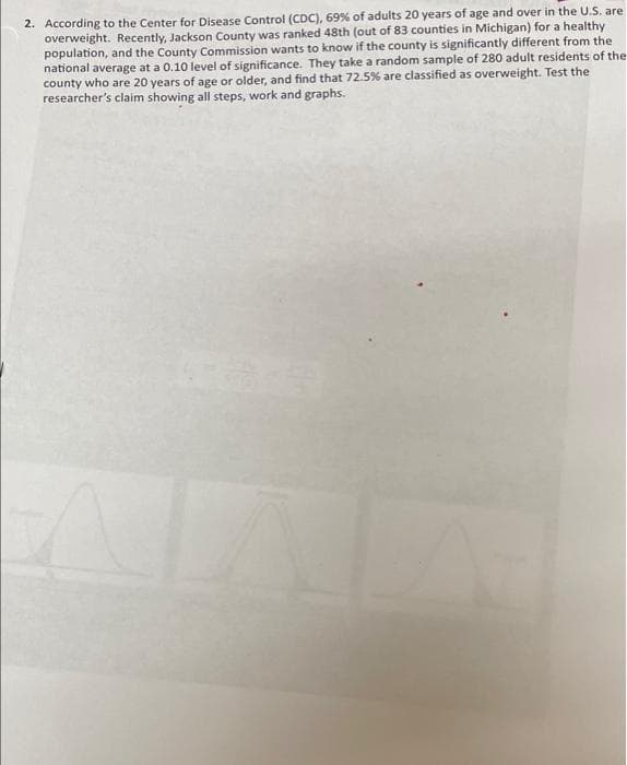 2. According to the Center for Disease Control (CDC), 69% of adults 20 years of age and over in the U.S. are
overweight. Recently, Jackson County was ranked 48th (out of 83 counties in Michigan) for a healthy
population, and the County Commission wants to know if the county is significantly different from the
national average at a 0.10 level of significance. They take a random sample of 280 adult residents of the
county who are 20 years of age or older, and find that 72.5% are classified as overweight. Test the
researcher's claim showing all steps, work and graphs.
