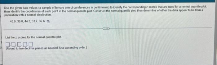 Use the given data values (a sample of female arm circumferences in centimetors) to identity the corresponding z scores that are used for a normal quanile plot,
then identify the coordinates of each point in the nomal quantile plot. Construct the normal quantile plot, theon determine whether the data appear to be from a
population with a normal distribution
40.9. 39 0, 443, 33.7, 326 o
List the z ocores for the normal quantile plot
(Round to two decimal places as noeded Use ascending order)
