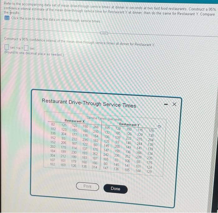 Refer to the accompanying data set of mean drive-through service times at dinner in seconds at two fast food restaurants Construct a 95%
confidence interval estimate of the mean drive-through service time for Restaurant X at dinner, then do the same for Restaurant Y. Compare
the jesults.
E Click the icon to view the data on dnve-through service times
Construct a 95% confidence interval of the mean drive-through servce times at dinner for Restaurant X
|sec <u< sec
(Round to one decimal place as needed)
Restaurant Drive-Through Service Times
Service Times (seconds)
Restaurant X
125
123
304
Restaurant Y
150
126
223
140
82
123
150
266
128
105
132
136
115
176
182
155
177
160
210
335
152
152
202
105
139
129
215
244
130
294
139
116
154
93
232
167
235
122
182
125
93
205
60
145
200
158
235
83
145
136
149
139
134
235
175
141
175
114
137
175
147
136
166
184
199
230
193
362
242
166
80
252
239
58
304
212
199
183
187
106
107
162
151
169
179
126
160
166
141
101
124
135
314
147
185
144
129
Print
Done
