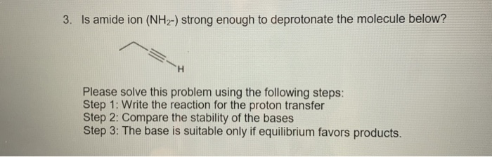 Is amide ion (NH2-) strong enough to deprotonate the molecule below?
H.
Please solve this problem using the following steps:
Step 1: Write the reaction for the proton transfer
Step 2: Compare the stability of the bases
Step 3: The base is suitable only if equilibrium favors products.
