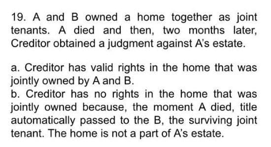 19. A and B owned a home together as joint
tenants. A died and then, two months later,
Creditor obtained a judgment against A's estate.
a. Creditor has valid rights in the home that was
jointly owned by A and B.
b. Creditor has no rights in the home that was
jointly owned because, the moment A died, title
automatically passed to the B, the surviving joint
tenant. The home is not a part of A's estate.
