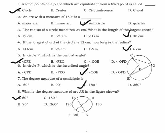 1. A set of points on a plane which are equidistant from a fixed point is called
Circle
B. Center
C. Circumference
D. Chord
2. An arc with a measure of 180°is a
A. major arc
B. minor arc
semicircle
D. quarter
3. The radius of a circle measures 24 cm. What is the length of the largest chord?
. 48 ст.
4. If the longest chord of the circle is 12 cm, how long is the radius?
6.6 cm
в. 24 ст.
C. 23 cm.
A. 12 cm.
В. 24 ст
5. In circle P, which is the central angle?
С. 12 ст
A. 144cm.
В. «РЕО
6. In circle P, which is the inscribed angle?
В. «РЕО
7. The degree measure of a semicircle is
В. 90°
«СРЕ
C. < COE
D. < OFD
A. <CPE
<COE
D. <OFD
E
J. 180
A. 60°
D. 360°
8. What is the degree measure of arc AR in the figure shown?
V 60°
В. 90°
С. 180°
R
120
135
D. 360°
F 25 E
