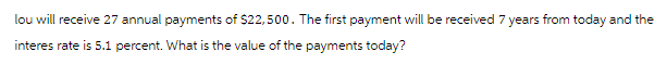 lou will receive 27 annual payments of $22,500. The first payment will be received 7 years from today and the
interes rate is 5.1 percent. What is the value of the payments today?