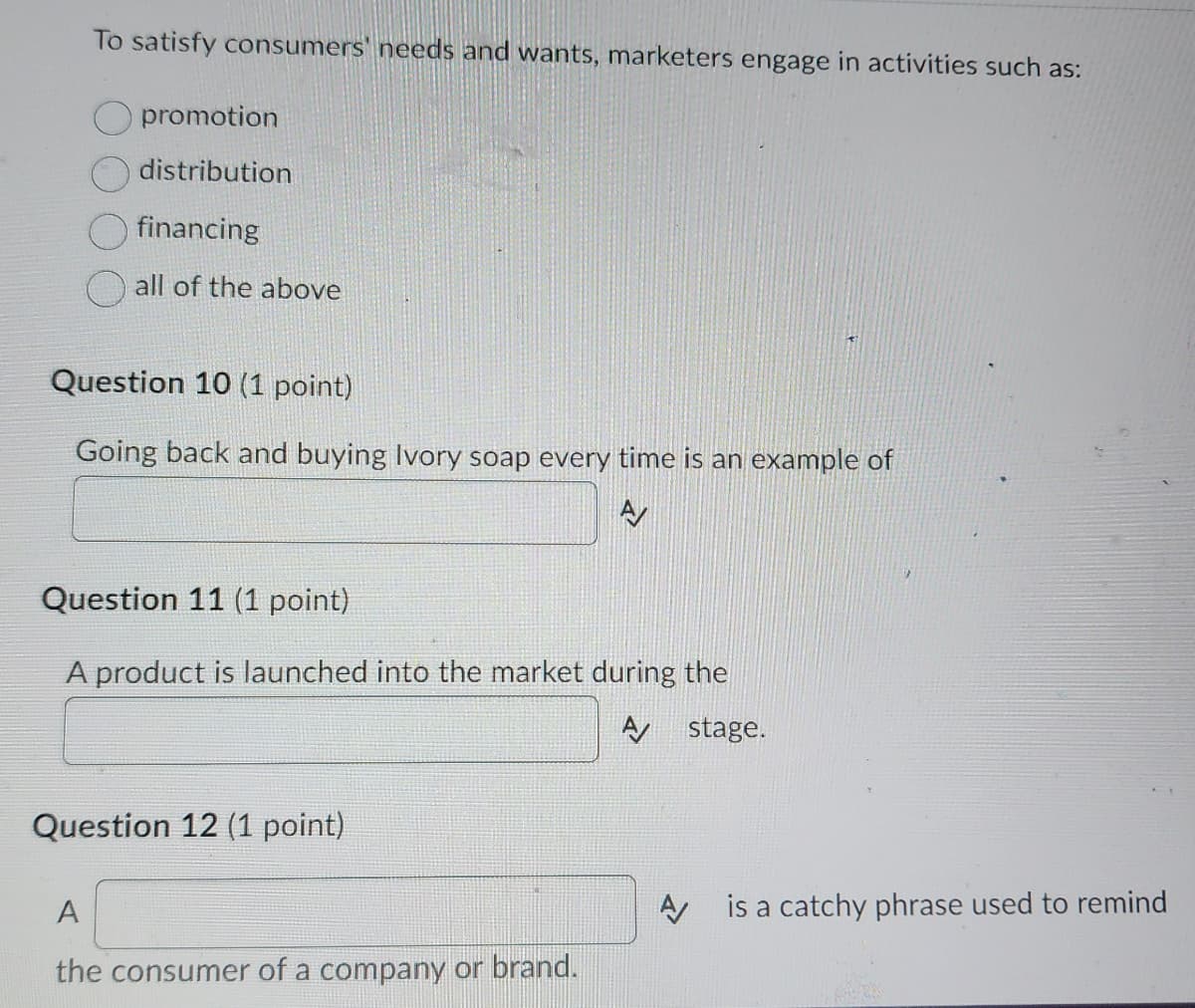 To satisfy consumers' needs and wants, marketers engage in activities such as:
promotion
distribution
financing
all of the above
Question 10 (1 point)
Going back and buying Ivory soap every time is an example of
A
Question 11 (1 point)
A product is launched into the market during the
A stage.
Question 12 (1 point)
A
the consumer of a company or brand.
A is a catchy phrase used to remind