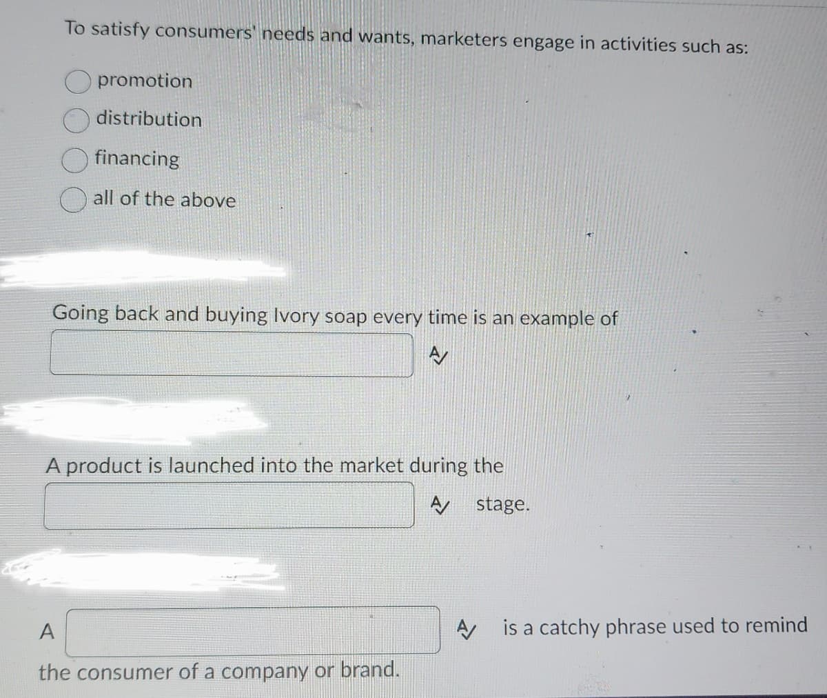 To satisfy consumers' needs and wants, marketers engage in activities such as:
promotion
distribution
financing
all of the above
Going back and buying Ivory soap every time is an example of
AV
A product is launched into the market during the
A stage.
A
the consumer of a company or brand.
A is a catchy phrase used to remind