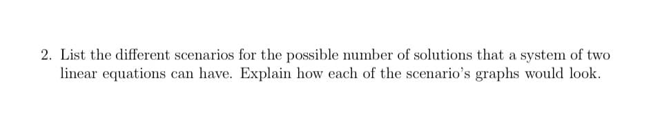 2. List the different scenarios for the possible number of solutions that a system of two
linear equations can have. Explain how each of the scenario's graphs would look.
