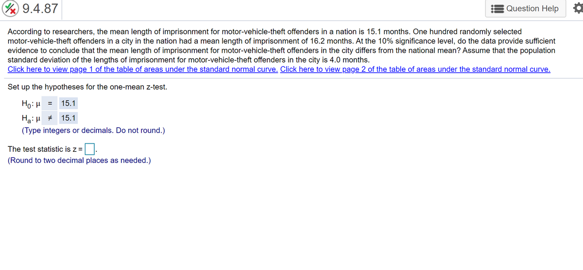 Y 9.4.87
Question Help
According to researchers, the mean length of imprisonment for motor-vehicle-theft offenders in a nation is 15.1 months. One hundred randomly selected
motor-vehicle-theft offenders in a city in the nation had a mean length of imprisonment of 16.2 months. At the 10% significance level, do the data provide sufficient
evidence to conclude that the mean length of imprisonment for motor-vehicle-theft offenders in the city differs from the national mean? Assume that the population
standard deviation of the lengths of imprisonment for motor-vehicle-theft offenders in the city is 4.0 months.
Click here to view page 1 of the table of areas under the standard normal curve. Click here to view page 2 of the table of areas under the standard normal curve.
Set up the hypotheses for the one-mean z-test.
Ho: H =
15.1
Ha: H +
(Type integers or decimals. Do not round.)
15.1
The test statistic is z =
(Round to two decimal places as needed.)
