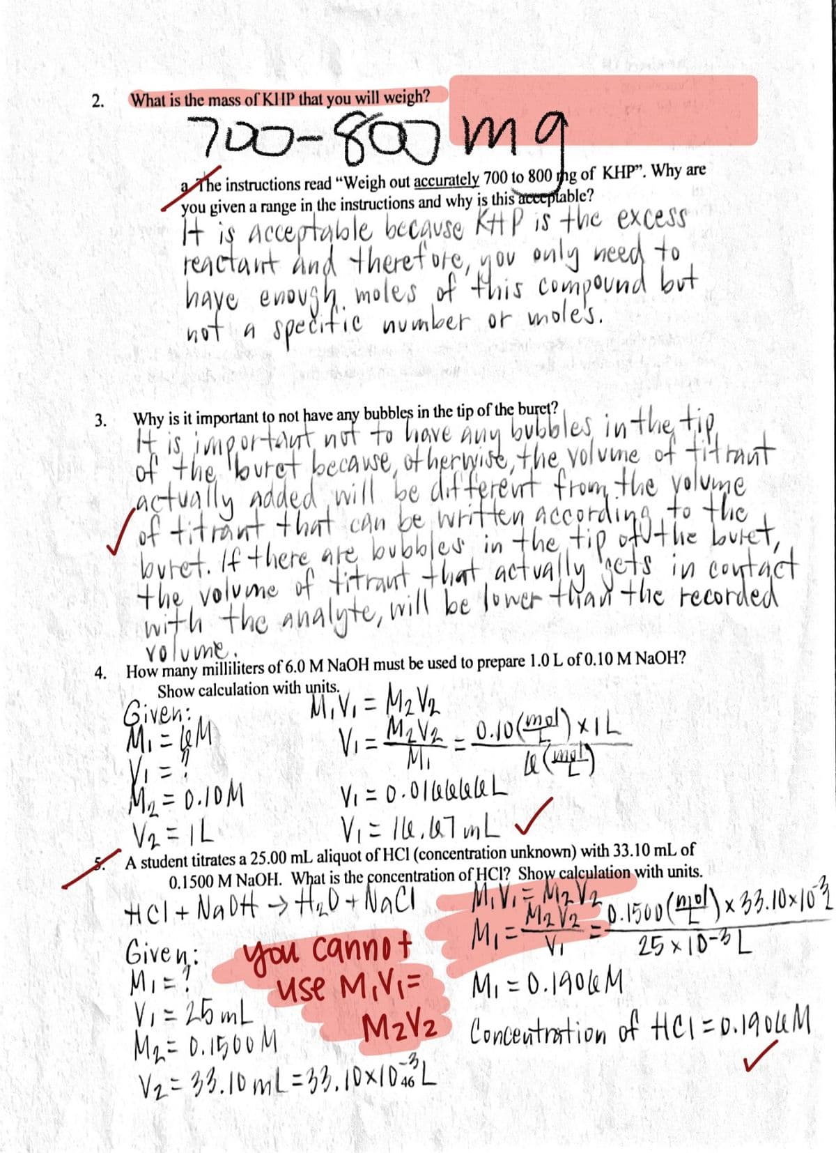 2.
What is the mass of KHP that you will weigh?
700-807m9
aThe instructions read "Weigh out accurately 700 to 800 tng of KHP". Why are
you given a range in the instructions and why is this acceptable?
It is acceptable because KH P is the excess
reactaint dnd theref ure, you only need to
haye enough. moles of this compound but
speritic
not a spečific number or mole's.
Why is it important to not have any bubbles in the tip of the buret?
ubles inthe tip
It is, ivmeortaut not to have
of the outet becawe, ot hervyise, the yolvune of fit raut
actuaily Added will
Sof titrant that can be written acording to the
buret. If there are bubbles in the tip ofuthe buret,
the volume of titrant that, actvally cts in contact
with the analyte, will be lower trad thie recorded
Any
dif ferent from the yolume
volume.
How
4.
many
milliliters of 6.0 M NAOH must be used to prepare 1.0 L of 0.10 M NaOH?
Show calculation with units.
Given:
MiV, = M2
V2
Vi = M,Ve - 0.10() xIL
Vi =?
Me = 0.10M
V2 = IL
Mi
Vi = 0.01aelaleL
V= le.67 mL v
A student titrates a 25.00 mL aliquot of HCl (concentration unknown) with 33.10 mL of
0.1500 M NaOH. What is the concentration of HCI? Show caļculation with units.
HCl + Na DH -> H,0 + NaCí
Given:
MiV. M2 V2
Mi=
use MVi= Mi= 0.190&M
M2V2 Concentration of Hel=0.1904M
you cannot
VI
25 x 10-L
MI=!
VI = 25 mL
Ma= 0.15,00M
Vz = 38.10 mL=39.10x|ID L
3.
