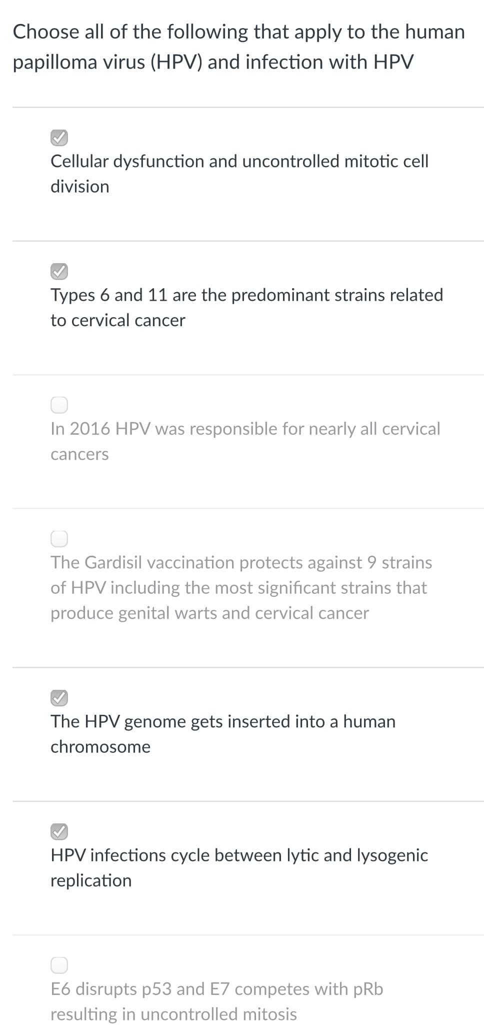 Choose all of the following that apply to the human
papilloma virus (HPV) and infection with HPV
Cellular dysfunction and uncontrolled mitotic cell
division
Types 6 and 11 are the predominant strains related
to cervical cancer
In 2016 HPV was responsible for nearly all cervical
cancers
The Gardisil vaccination protects against 9 strains
of HPV including the most significant strains that
produce genital warts and cervical cancer
The HPV genome gets inserted into a human
chromosome
HPV infections cycle between lytic and lysogenic
replication
E6 disrupts p53 and E7 competes with pRb
resulting in uncontrolled mitosis

