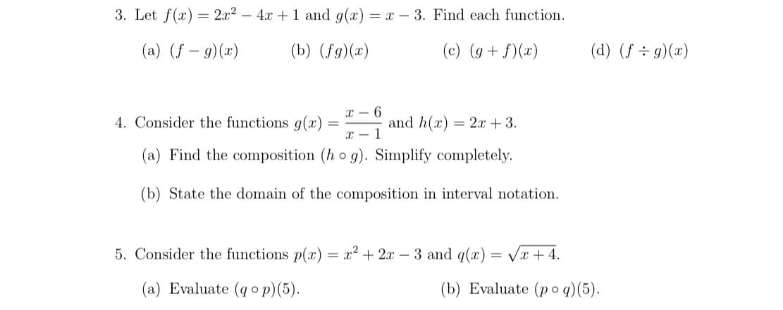 3. Let f(x) = 2x2 – 4x +1 and g(x) = x – 3. Find each function.
(a) (f – g)(x)
(b) (fg)(x)
(c) (g+ f)(x)
(d) (f ÷ 9)(x)
X - 6
4. Consider the functions g(x)
and h(x) = 2x +3.
(a) Find the composition (h o g). Simplify completely.
(b) State the domain of the composition in interval notation.
5. Consider the functions p(x) = x² + 2x – 3 and q(x) = Vx + 4.
(a) Evaluate (qo p)(5).
(b) Evaluate (p o q)(5).
