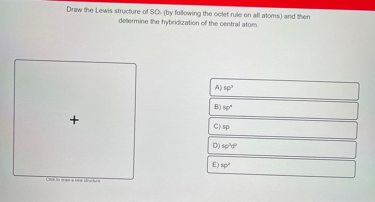 Draw the Lewis structure of SO3 (by following the octet rule on all atoms) and then
determine the hybridization of the central atom.
A) sp³
B) sp*
C) sp
D) sp°d?
E) sp?
Click to draw a new structure
