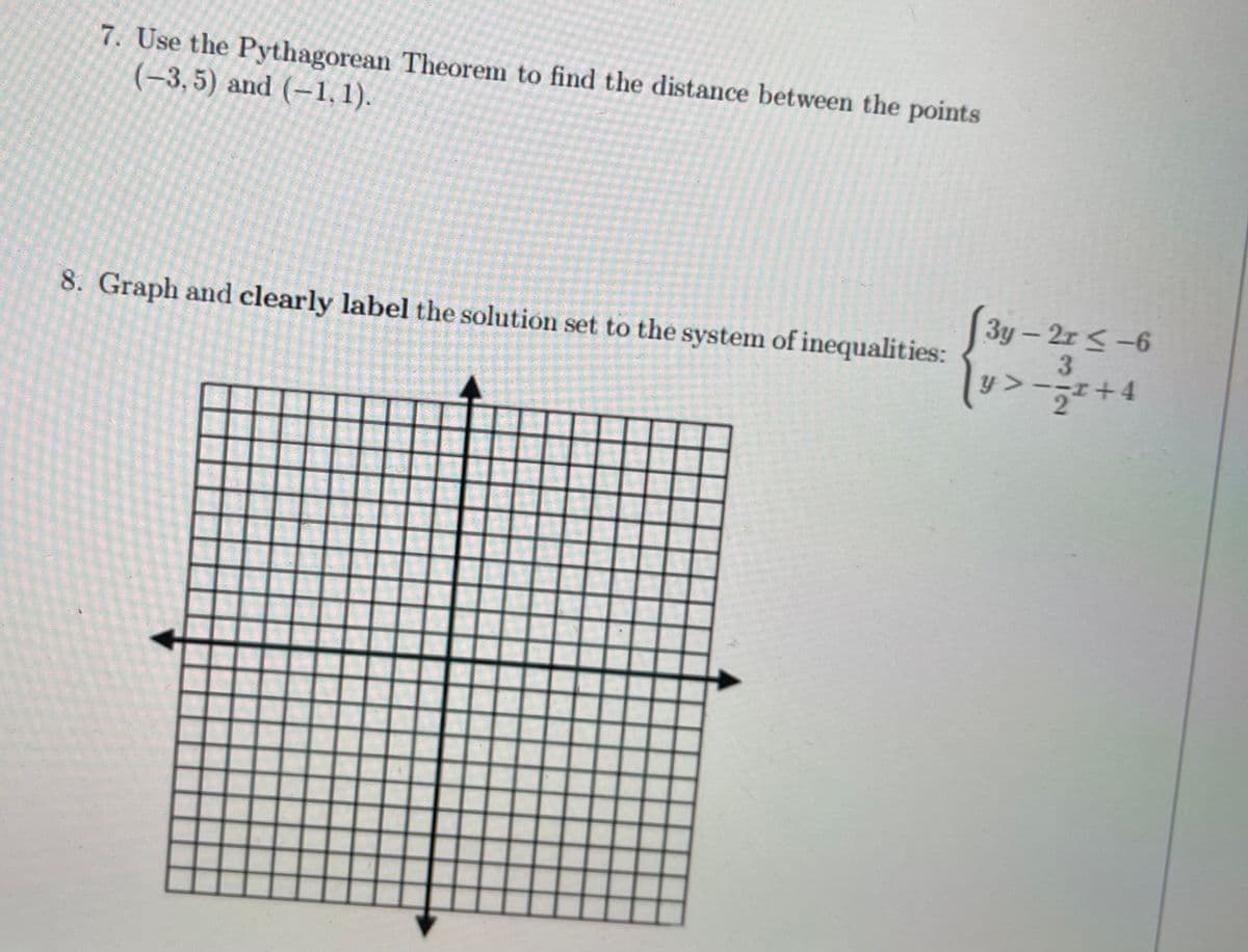 7. Use the Pythagorean Theorem to find the distance between the points
(-3,5) and (-1, 1).
3y – 2r < -6
8. Graph and clearly label the solution set to the system of inequalities:
y>-;I+4
2.
