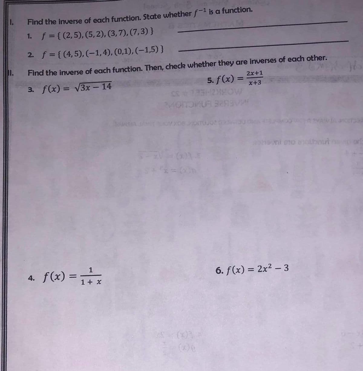 11.
learla
Find the inverse of each function. State whether f-¹ is a function.
f = {(2,5), (5,2), (3,7), (7,3)}
1.
2. f = {(4, 5), (-1,4), (0,1),(-1,5)}
Find the inverse of each function. Then, check whether they are inverses of each other.
2x+1
3. f(x) = √√3x - 14
5. f(x)= x+3
4. f(x) =
1
+
1 + x
=
CC 1 33-24W
MOITOMUR 3299VA
evni no anoibout
6. f(x) = 2x²-3