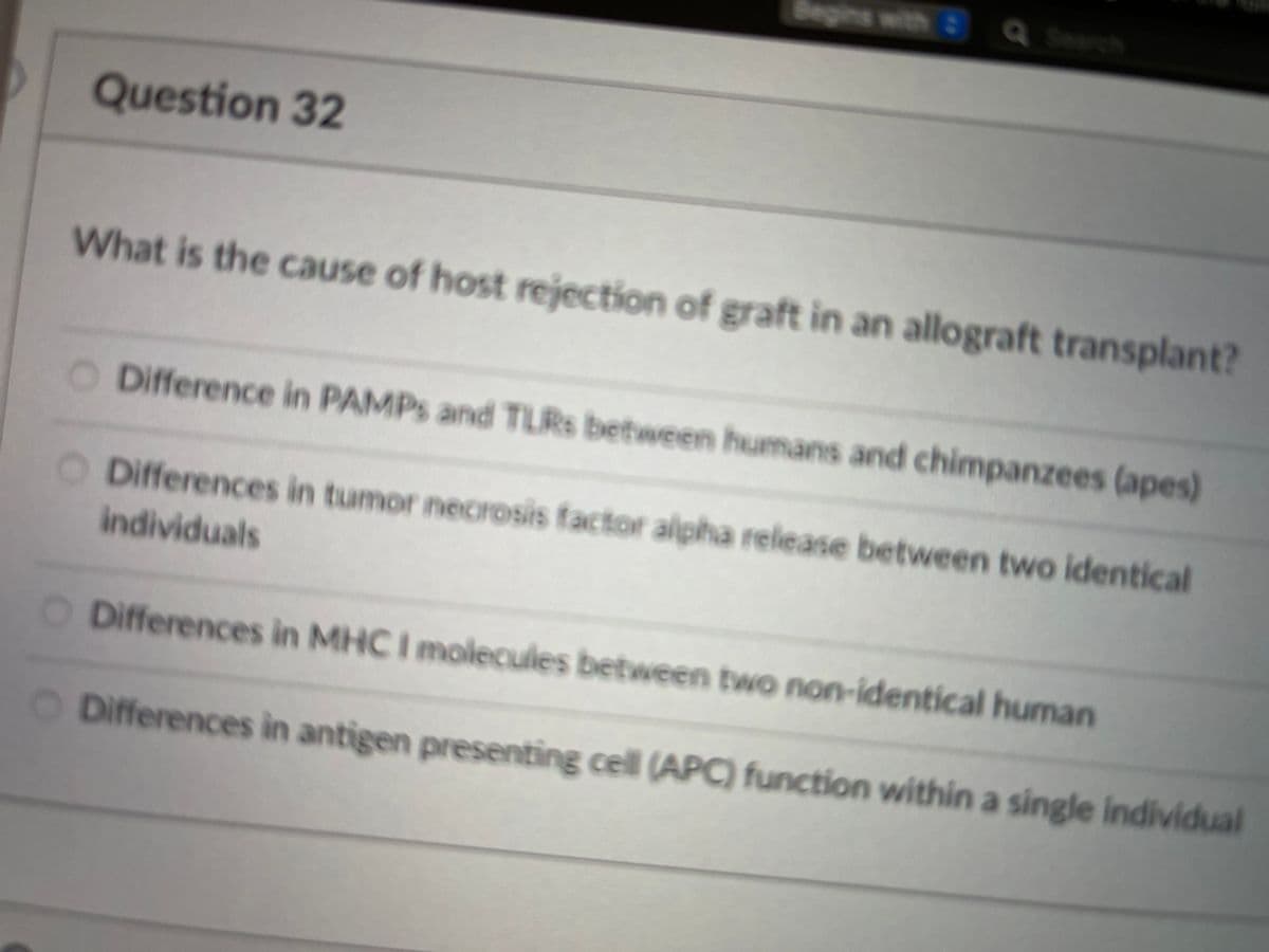 Begins with Q Search
Question 32
What is the cause of host rejection of graft in an allograft transplant?
O Difference in PAMPS and TLRS between humans and chimpanzees (apes)
O Differences in tumor necrosis factor alpha release between two identical
individuals
O Differences in MHC I molecules between two non-identical human
O Differences iìn antigen presenting cell (APC) function within a single individual
