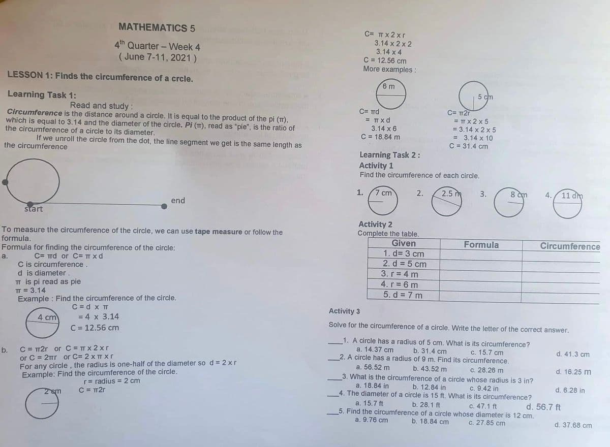 MATHEMATICS 5
C= TT x 2 xr
4th Quarter - Week 4
( June 7-11, 2021)
3.14 x 2 x 2
3.14 x 4
C = 12.56 cm
More examples:
LESSON 1: Finds the circumference of a crcle.
6 m
Learning Task 1:
5 cm
Read and study:
Circumference is the distance around a circle. It is equal to the product of the pi (T),
which is equal to 3.14 and the diameter of the circle. Pi (T), read as "pie", is the ratio of
the circumference of a circle to its diameter.
C= Trd
= TT x d
C= TT2r
= TT x 2 x 5
= 3.14 x 2 x 5
= 3.14 x 10
C = 31.4 cm
3.14 x 6
C = 18.84 m
If we unroll the circle from the dot, the line segment we get is the same length as
the circumference
Learning Task 2:
Activity 1
Find the circumference of each circle.
1.
7 cm
2.
2.5 m
3.
8 cm
4.
11 dm
end
start
Activity 2
To measure the circumference of the circle, we can use tape measure or follow the
Complete the table.
Given
1. d= 3 cm
formula.
Formula
Circumference
Formula for finding the circumference of the circle:
C= Trd or C= TT x d
C is circumference.
d is diameter.
TT is pi read as pie
IT = 3.14
Example : Find the circumference of the circle.
a.
2. d 5 cm
3. г%3D 4 m
4. r 6 m
5. d = 7 m
C = d x T
= 4 x 3.14
Activity 3
4 cm
Solve for the circumference of a circle. Write the letter of the correct answer.
C = 12.56 cm
C = TT2r or C= TT x 2 xr
or C = 2TTT or C= 2 x TT X r
For any circle, the radius is one-half of the diameter so d = 2 x r
Example: Find the circumference of the circle.
1. A circle has a radius of 5 cm. What is its circumference?
а. 14.37 cm
2. A circle has a radius of 9 m. Find its circumference.
b.
b. 31.4 сm
c. 15.7 cm
d. 41.3 cm
a. 56.52 m
b. 43.52 m
3. What is the circumference of a circle whose radius is 3 in?
c. 28.26 m
d. 16.25 m
r= radius = 2 cm
C = TT2r
a. 18.84 in
b. 12.84 in
4. The diameter of a circle is 15 ft. What is its circumference?
2sm
C. 9.42 in
d. 6.28 in
a. 15.7 ft
b. 28.1 ft
5. Find the circumference of a circle whose diameter is 12 cm.
b. 18.84 cm
C. 47.1 ft
d. 56.7 ft
a. 9.76 cm
c. 27.85 cm
d. 37.68 cm
