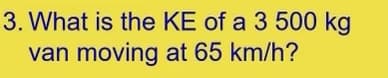 3. What is the KE of a 3 500 kg
van moving at 65 km/h?