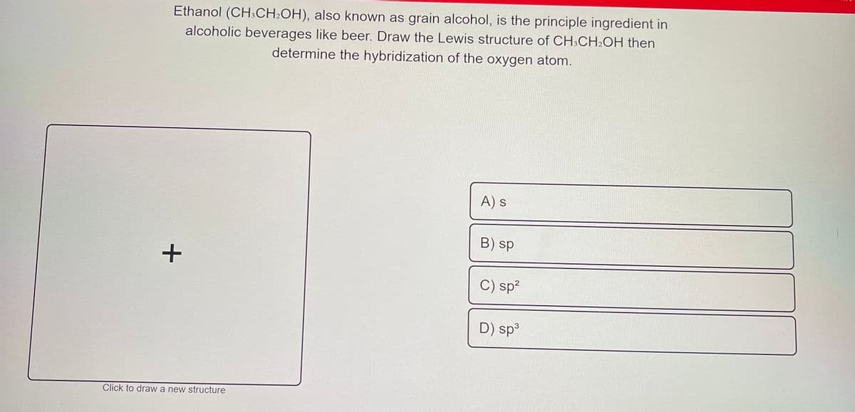 Ethanol (CH3CH2OH), also known as grain alcohol, is the principle ingredient in
alcoholic beverages like beer. Draw the Lewis structure of CH3CH2OH then
determine the hybridization of the oxygen atom.
A) s
B) sp
C) sp²
D) sp3
Click to draw a new structure
