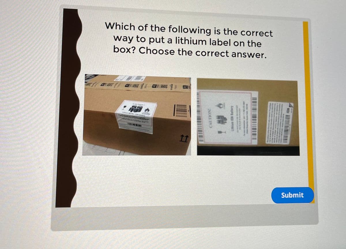 Which of the following is the correct
way to put a lithium label on the
box? Choose the correct answer.
K
CAPTION
METAL/ION Battery
11
CAUTION
9
Submit