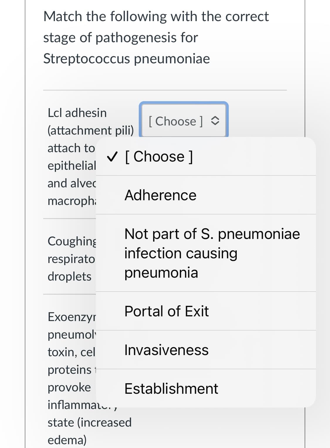 Match the following with the correct
stage of pathogenesis for
Streptococcus pneumoniae
Lcl adhesin
[ Choose ] O
(attachment pili)
attach to
V [ Choose ]
epithelial
and alvec
Adherence
macroph:
Not part of S. pneumoniae
infection causing
Coughing
respirato
droplets
pneumonia
Portal of Exit
Exoenzyr
pneumol
toxin, cel
Invasiveness
proteins
provoke
Establishment
inflammal.,
state (increased
edema)
