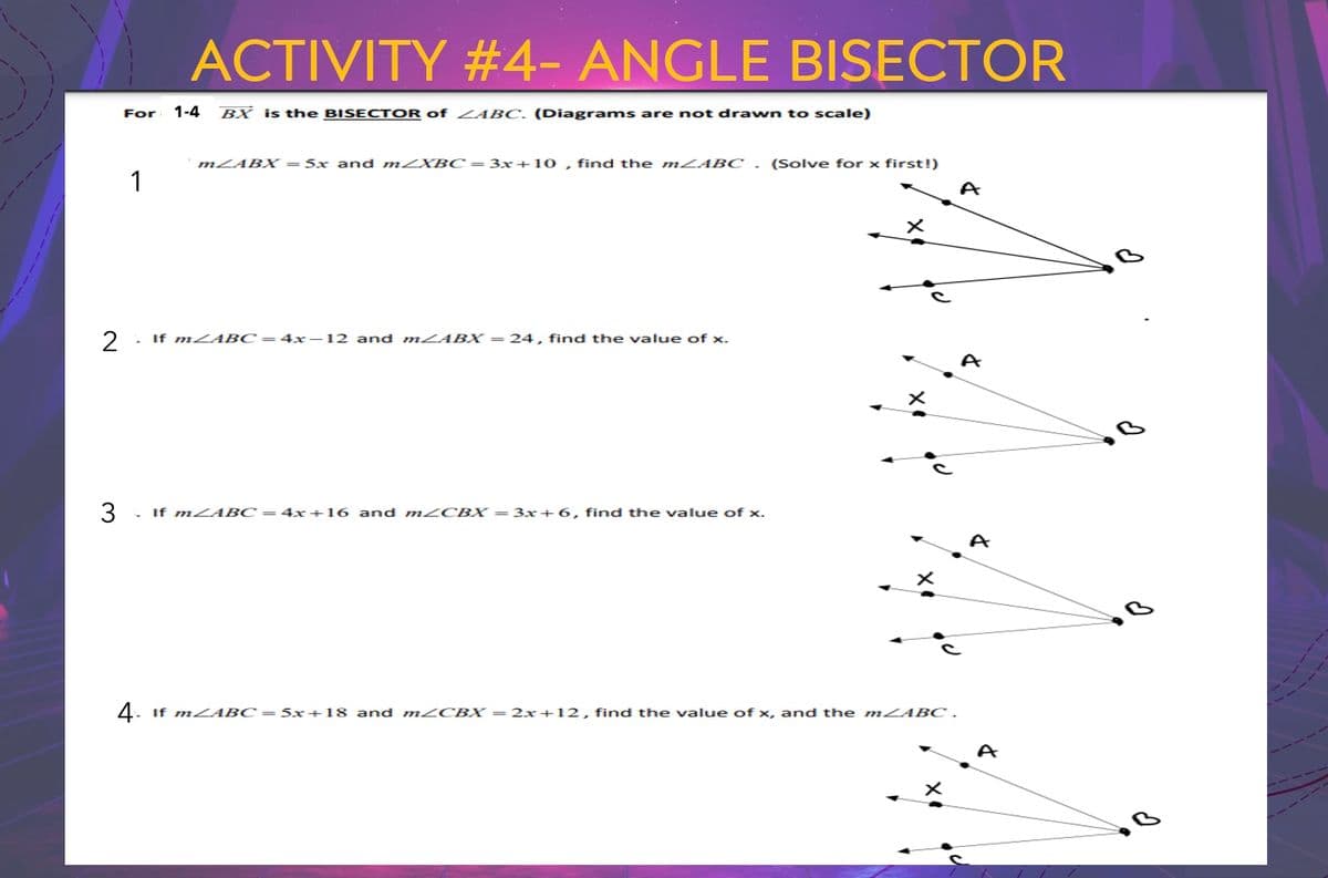 2
For
1
ACTIVITY #4- ANGLE BISECTOR
1-4 BX is the BISECTOR of ZABC. (Diagrams are not drawn to scale)
m/ABX = 5x and m/XBC= 3x+10, find the m/ABC. (Solve for x first!)
If mABC-4x-12 and mABX=24, find the value of x.
3 . If mZABC = 4x+16 and m/CBX = 3x+6, find the value of x.
X
4. If m<ABC=5x+18 and m/CBX = 2x+12, find the value of x, and the mZABC .
A
A
A
d.