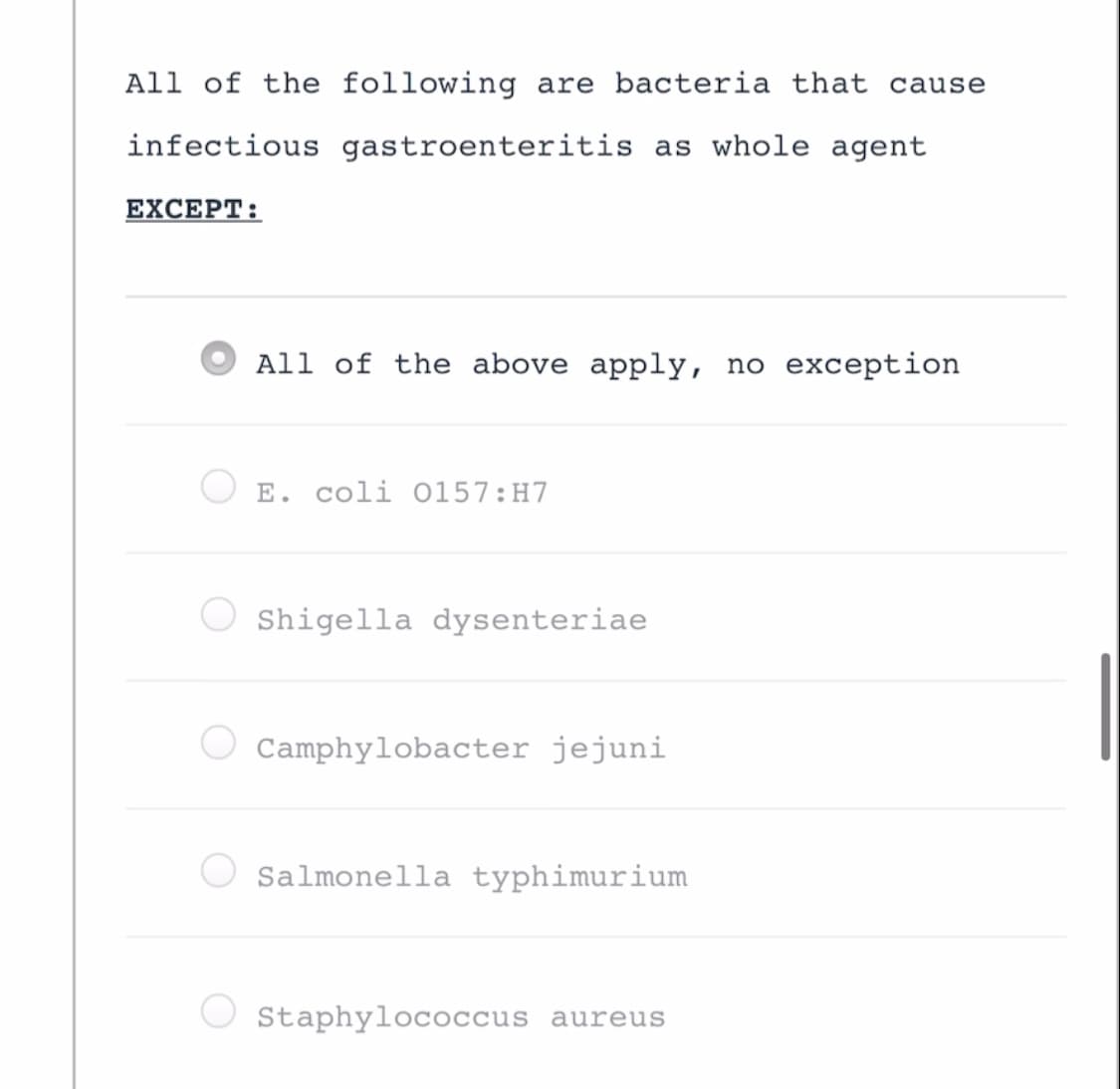 All of the following are bacteria that cause
infectious gastroenteritis as whole agent
EXCEPT:
All of the above apply, no exception
E. coli O157:H7
Shigella dysenteriae
Camphylobacter jejuni
Salmonella typhimurium
Staphylococcus aureus
