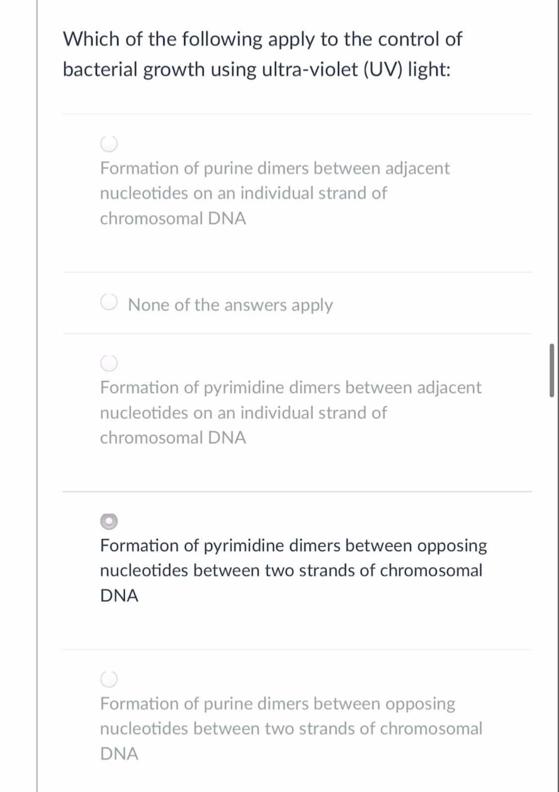 Which of the following apply to the control of
bacterial growth using ultra-violet (UV) light:
Formation of purine dimers between adjacent
nucleotides on an individual strand of
chromosomal DNA
None of the answers apply
Formation of pyrimidine dimers between adjacent
nucleotides on an individual strand of
chromosomal DNA
Formation of pyrimidine dimers between opposing
nucleotides between two strands of chromosomal
DNA
Formation of purine dimers between opposing
nucleotides between two strands of chromosomal
DNA
