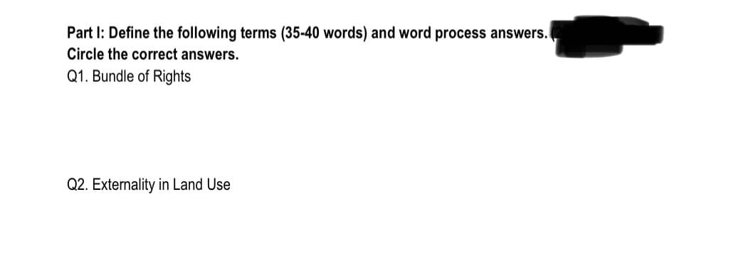 Part I: Define the following terms (35-40 words) and word process answers.
Circle the correct answers.
Q1. Bundle of Rights
Q2. Externality in Land Use