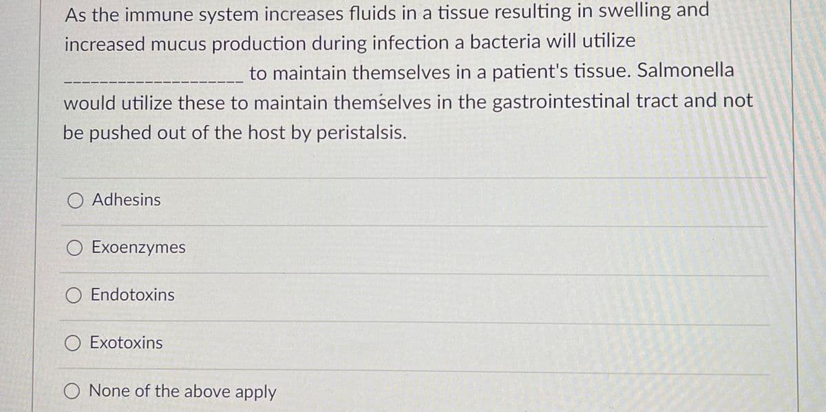 As the immune system increases fluids in a tissue resulting in swelling and
increased mucus production during infection a bacteria will utilize
to maintain themselves in a patient's tissue. Salmonella
would utilize these to maintain themselves in the gastrointestinal tract and not
be pushed out of the host by peristalsis.
O Adhesins
O Exoenzymes
O Endotoxins
O Exotoxins
O None of the above apply
