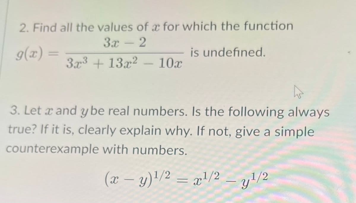 2. Find all the values of a for which the function
Зх- 2
g(x)
is undefined.
%D
3x3 + 13x2 – 10x
3. Let x and ybe real numbers. Is the following always
true? If it is, clearly explain why. If not, give a simple
counterexample with numbers.
(x – y)'/2 = x!/2 – y!/2
