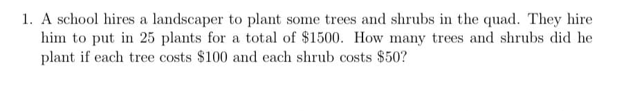 1. A school hires a landscaper to plant some trees and shrubs in the quad. They hire
him to put in 25 plants for a total of $1500. How many trees and shrubs did he
plant if each tree costs $100 and each shrub costs $50?
