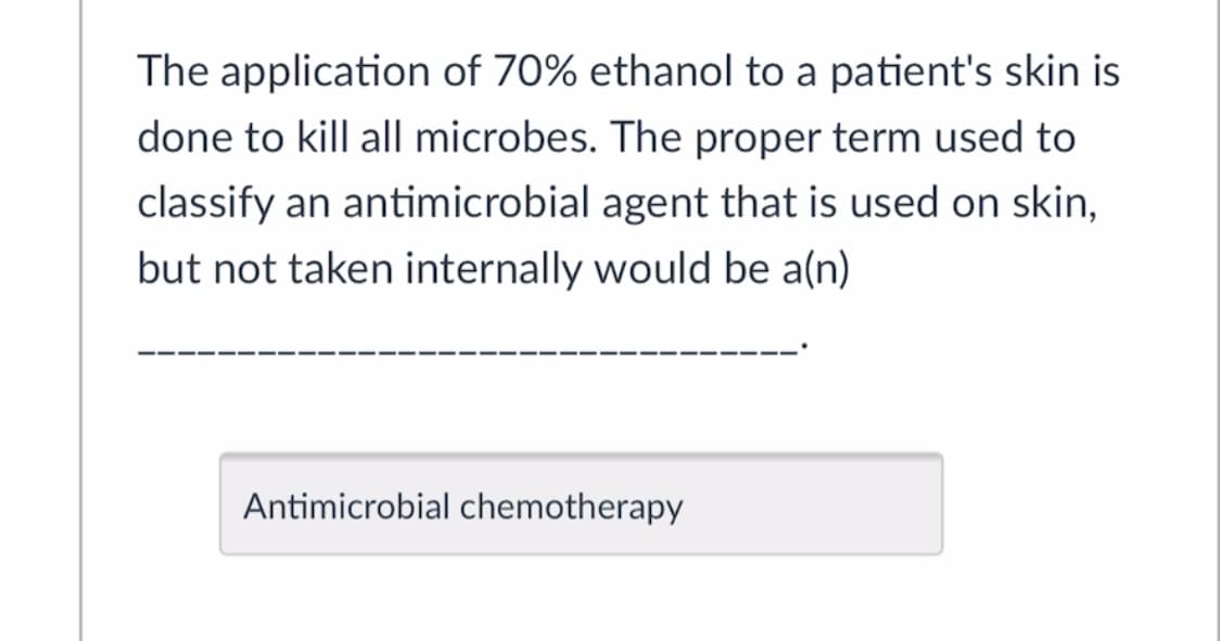 The application of 70% ethanol to a patient's skin is
done to kill all microbes. The proper term used to
classify an antimicrobial agent that is used on skin,
but not taken internally would be a(n)
Antimicrobial chemotherapy
