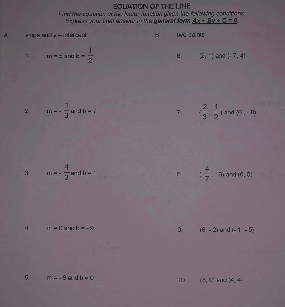 A.
slope and y-intercept
1.
2.
3.
4.
5.
EQUATION OF THE LINE
Find the equation of the linear function given the following conditions:
Express your final answer in the general form Ax+By+C =0.
two points
m = 5 and b =
3
11
m =
1
2
and b = 7
and b = 1
m = 0 and b = -9
m = -6 and b =0
B.
6.
7.
8.
9.
(2, 1) and (-7, 4)
2 1
32) and (0, - 8)
4
(-7, -3) and (0, 0)
(6, -2) and (-1, - 5)
10. (8,0) and (4, 4)