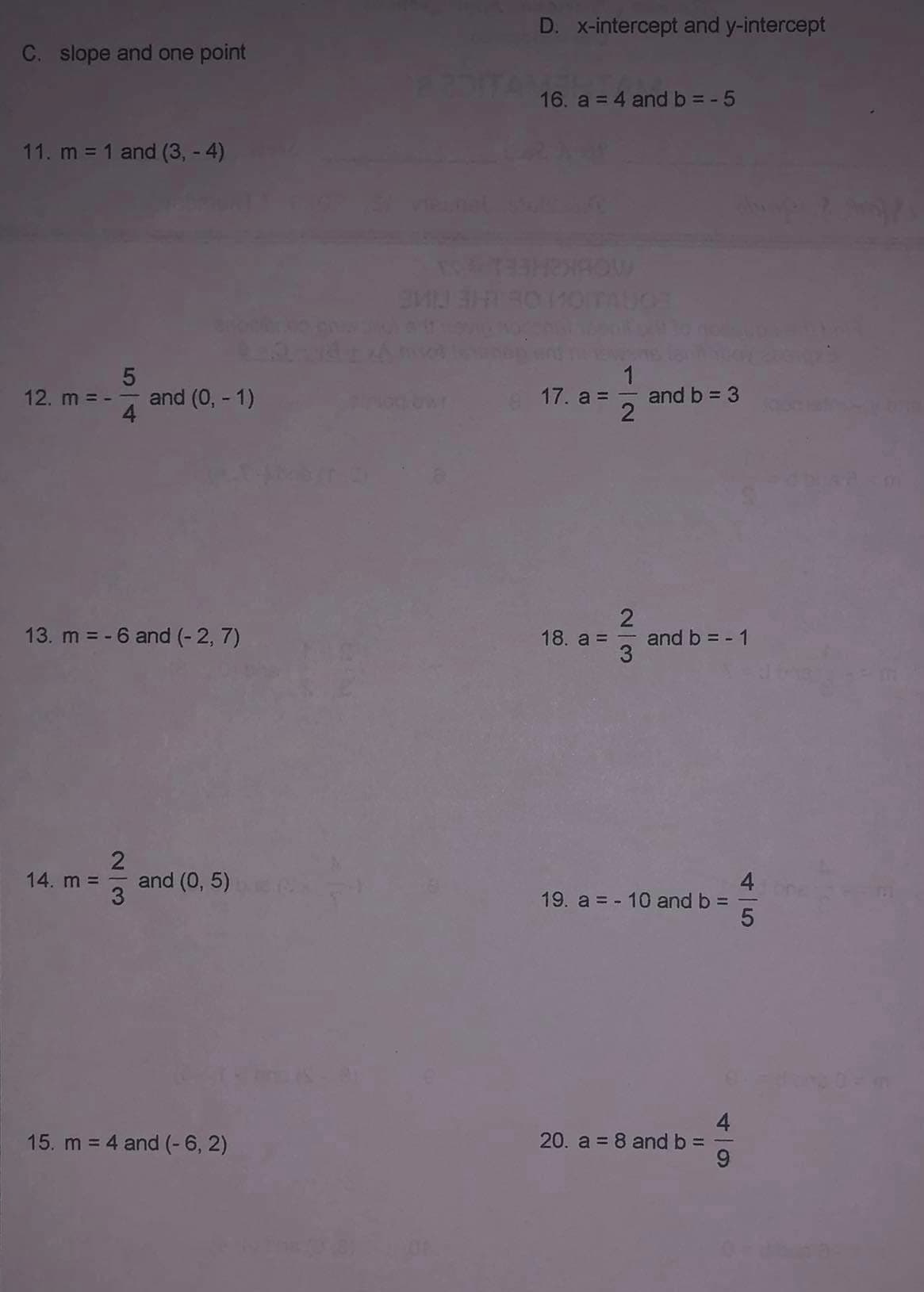 C. slope and one point
11. m = 1 and (3,-4)
5
12. m = - and (0, -1)
13. m = -6 and (-2, 7)
14. m =
2
3
and (0,5)
15. m = 4 and (-6, 2)
SMI
D. x-intercept and y-intercept
16. a = 4 and b = -5
72
18. a =
1
17. a = and b = 3
2|3
and b = - 1
19. a = - 10 and b =
20. a = 8 and b =
4
9
4