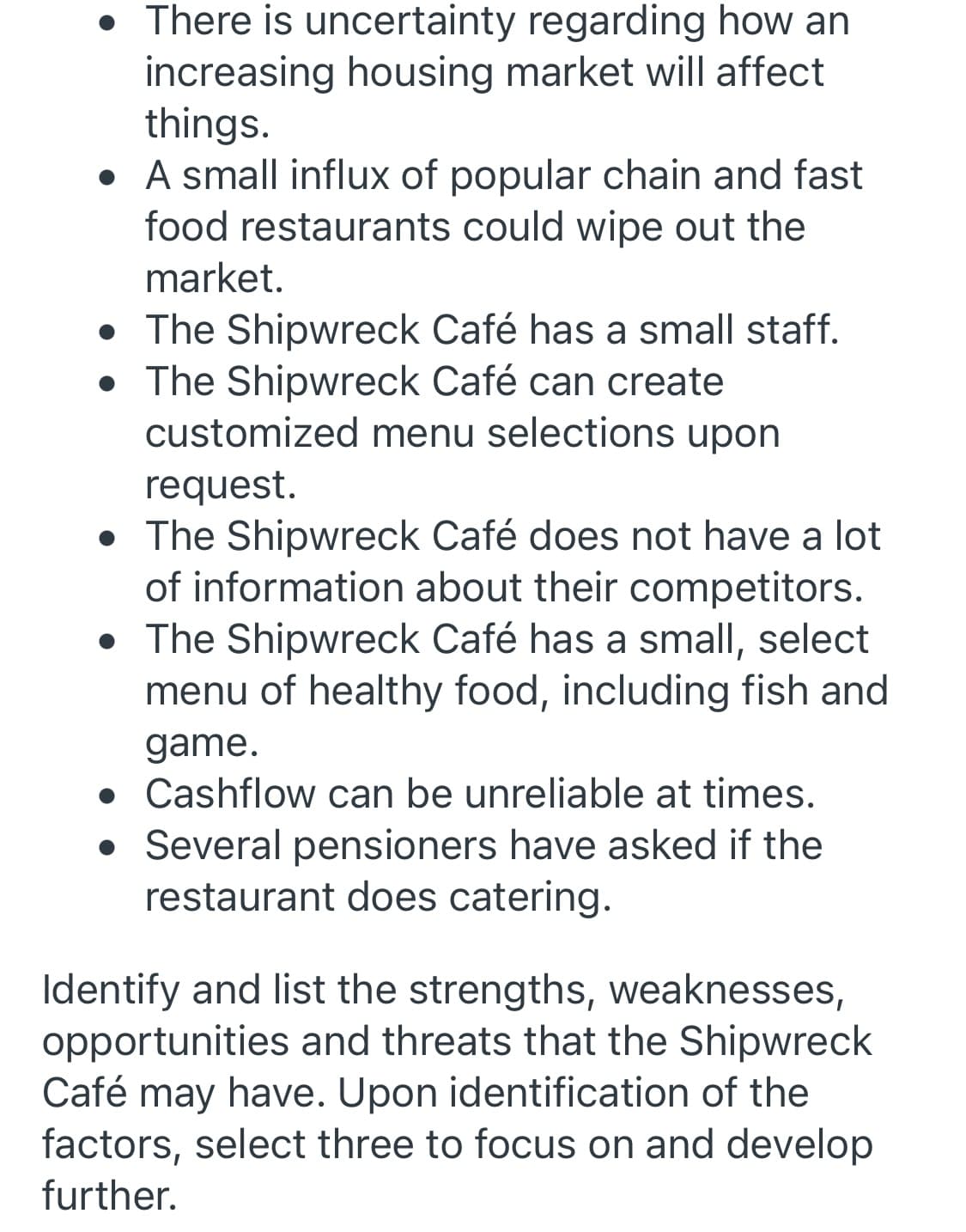 • There is uncertainty regarding how an
increasing housing market will affect
things.
• A small influx of popular chain and fast
food restaurants could wipe out the
market.
• The Shipwreck Café has a small staff.
• The Shipwreck Café can create
customized menu selections upon
request.
• The Shipwreck Café does not have a lot
of information about their competitors.
• The Shipwreck Café has a small, select
menu of healthy food, including fish and
game.
• Cashflow can be unreliable at times.
• Several pensioners have asked if the
restaurant does catering.
Identify and list the strengths, weaknesses,
opportunities and threats that the Shipwreck
Café may have. Upon identification of the
factors, select three to focus on and develop
further.
