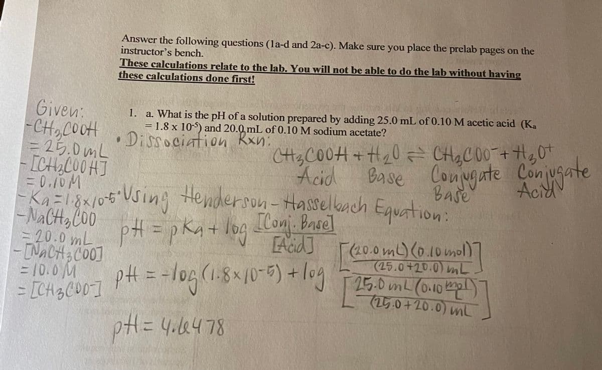 Answer the following questions (la-d and 2a-c). Make sure you place the prelab pages on the
instructor's bench.
These calculations relate to the lab. You will not be able to do the lab without having
these calculations done first!
Given:
-CH,COOH
= 25.0mL
-ICHCO0H]
= 0.10M
Ka=1.8x/0-5"
- NACH, C00
= 20.0 mL
-INACH3CO0]
= 10.0M
= [CH3C00]
1. a. What is the pH of a solution prepared by adding 25.0 mL of 0.10 M acetic acid (Ka
= 1.8 x 105) and 20.0, mL of 0.10 M sodium acetate?
Dissociation Rxn:
CH3CO0H + H20= CHg C 0O+Hg0+
Base Conugate Con usate
Acid
Base
6Using Equation:
pH=pKqt log Ilonj. Broel
Acid]
Henderson-Hasselkach
[Conj. Basel
F(20.0mL)(0.10mol)
(25.0+20.0) mL
pH = -log(1.8x10-9) + log T 25.0 umL (onO kap
(25.0+20.0) mL
pH=4.4478
