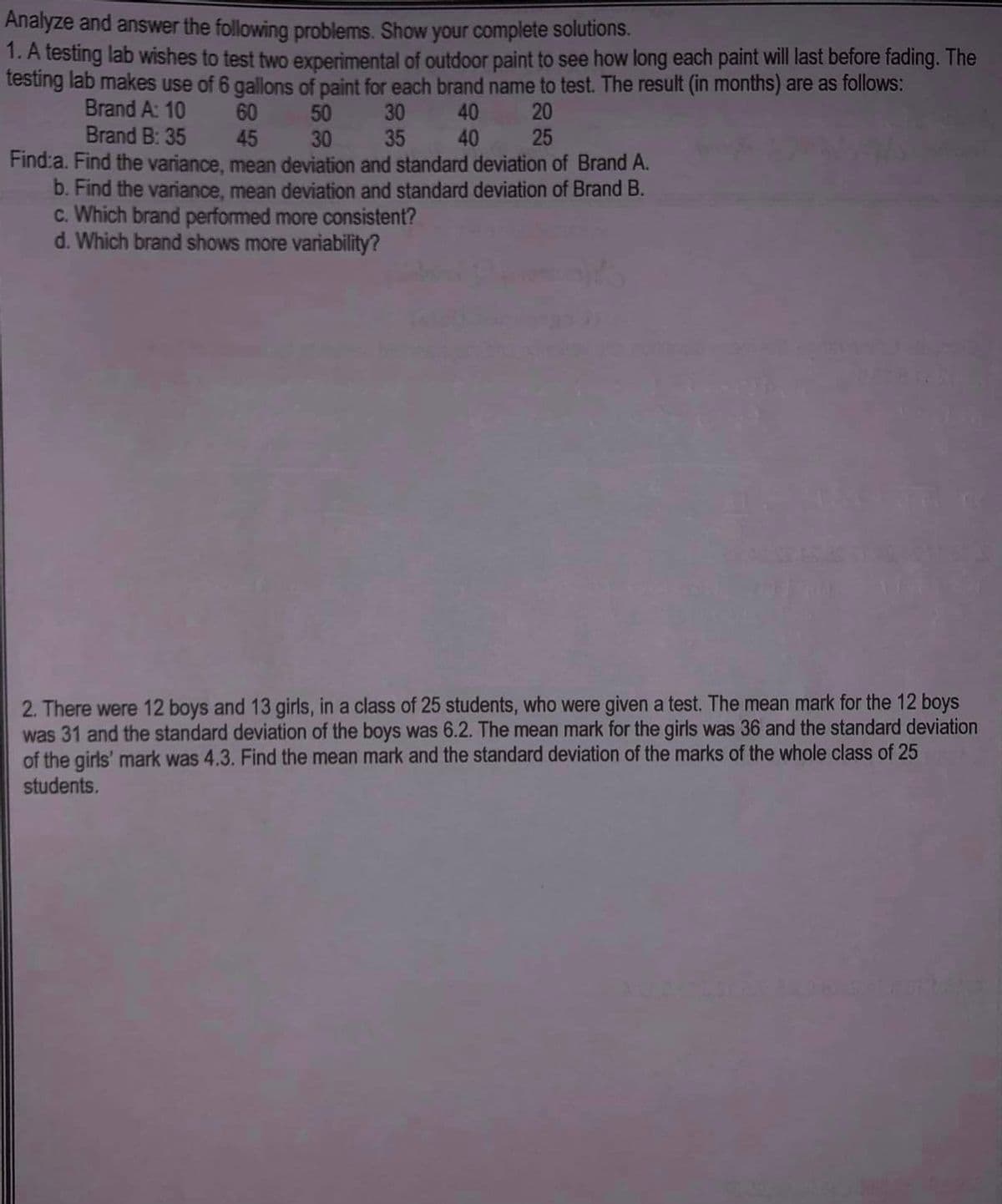 Analyze and answer the following problems. Show your complete solutions.
1. A testing lab wishes to test two experimental of outdoor paint to see how long each paint will last before fading. The
testing lab makes use of 6 gallons of paint for each brand name to test. The result (in months) are as follows:
Brand A: 10
60
50
30
40
20
Brand B: 35
45
30
35
40
25
Find:a. Find the variance, mean deviation and standard deviation of Brand A.
b. Find the variance, mean deviation and standard deviation of Brand B.
c. Which brand performed more consistent?
d. Which brand shows more variability?
2. There were 12 boys and 13 girls, in a class of 25 students, who were given a test. The mean mark for the 12 boys
was 31 and the standard deviation of the boys was 6.2. The mean mark for the girls was 36 and the standard deviation
of the girls' mark was 4.3. Find the mean mark and the standard deviation of the marks of the whole class of 25
students.