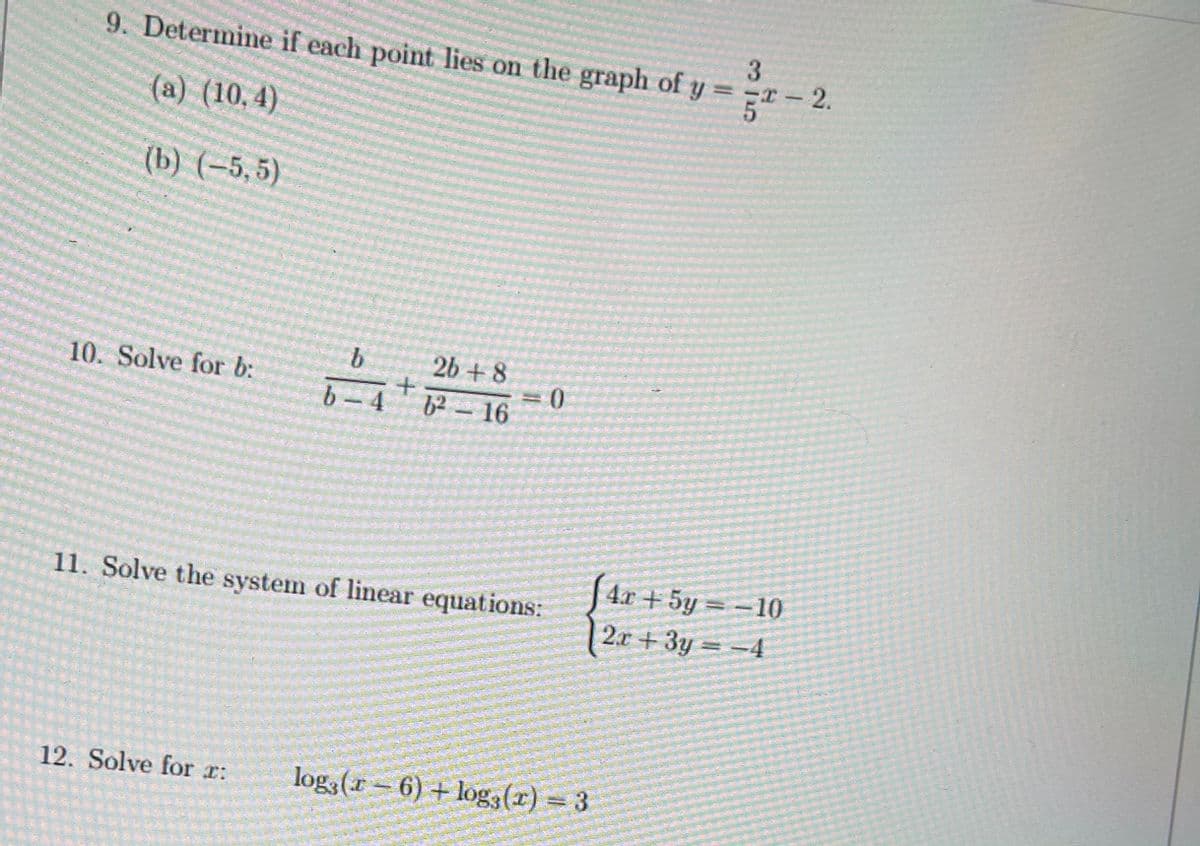 9. Determine if each point lies on the graph of y =
T-2.
(a) (10,4)
(b) (-5, 5)
b.
2b + 8
D0=
6²-16
10. Solve for b:
b- 4
4х + 5y
-10
11. Solve the system of linear equations:
2л + 3у — —4
12. Solve for r:
log3 (r = 6) + log3(r) = 3
315
