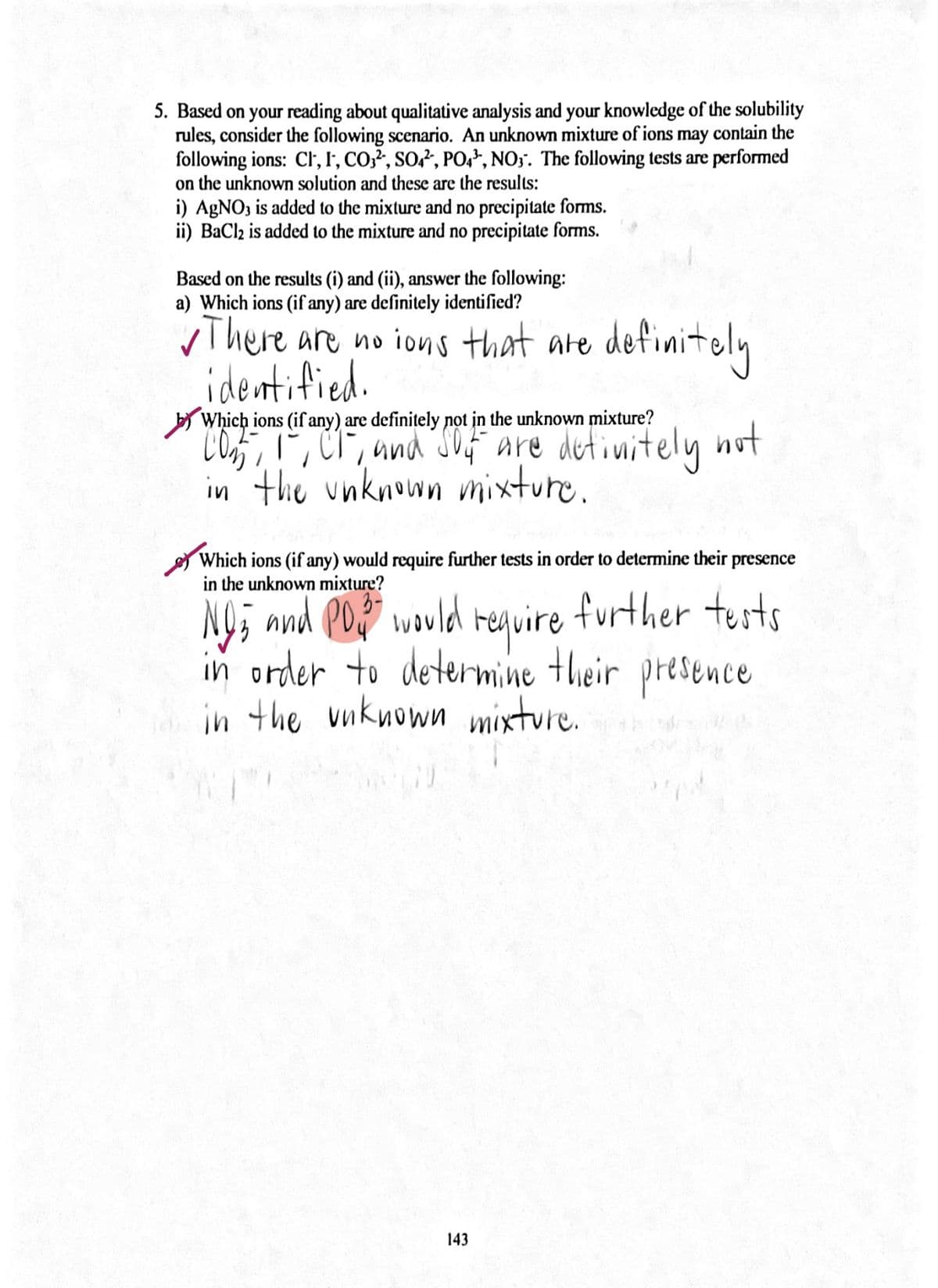 5. Based on your reading about qualitative analysis and your knowledge of the solubility
rules, consider the following scenario. An unknown mixture of ions may contain the
following ions: Cl, I', CO,?, SO?, PO,², NO3. The following tests are performed
on the unknown solution and these are the results:
i) AGNO3 is added to the mixture and no precipitate forms.
ii) BaClz is added to the mixture and no precipitate forms.
Based on the results (i) and (ii), answer the following:
a) Which ions (if any) are definitely identified?
vThere are no ions that are definitely
identified.
by Which ions (if any) are definitely not in the unknown mixture?
CO5,ľ, CT, und SO4F are detinitely not
in the unknown mixture.
Which ions (if any) would require further tests in order to determine their presence
in the unknown mixture?
NO and PO would require further tusts
in order to determine their presence
in the vuknown mixture.
3-
143
