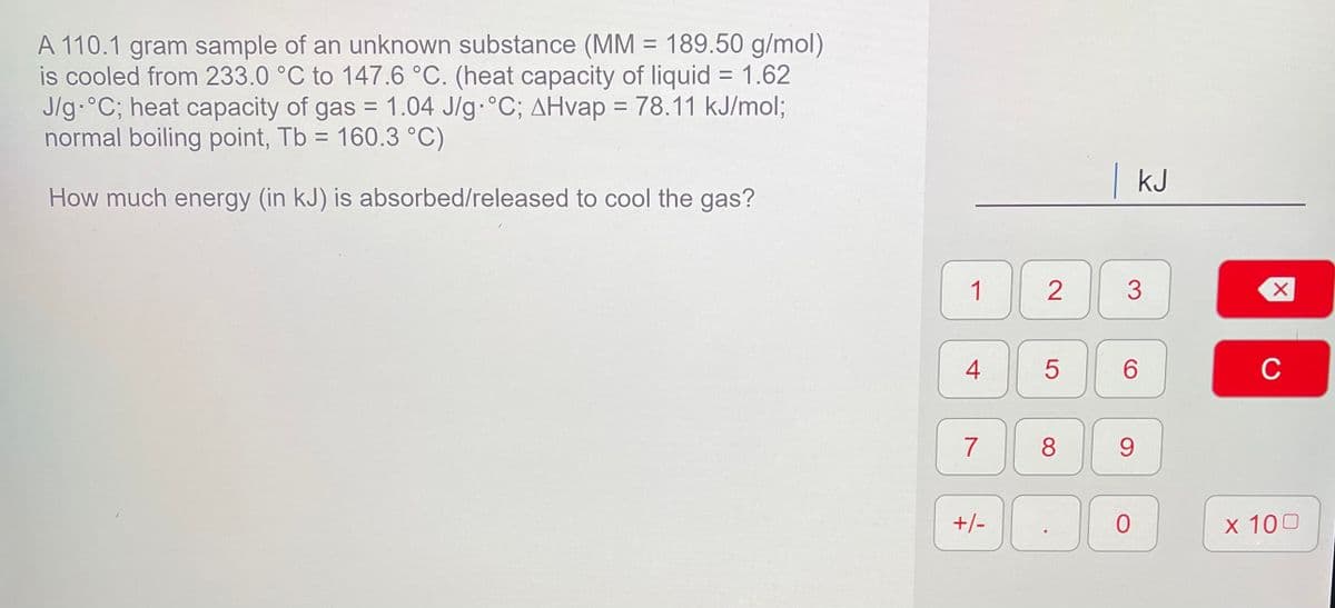 A 110.1 gram sample of an unknown substance (MM = 189.50 g/mol)
is cooled from 233.0 °C to 147.6 °C. (heat capacity of liquid = 1.62
J/g.°C; heat capacity of gas = 1.04 J/g °C; AHvap :
normal boiling point, Tb = 160.3 °C)
%D
= 78.11 kJ/mol;
| kJ
How much energy (in kJ) is absorbed/released to cool the gas?
1
2
4
6.
C
8
9.
+/-
x 100
3.
