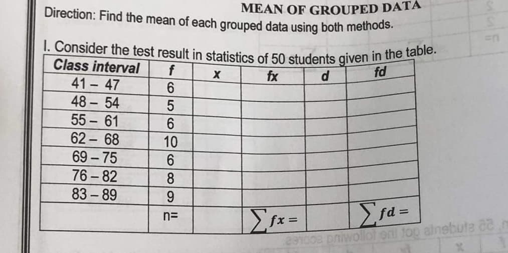 MEAN OF GROUPED DATA
Direction: Find the mean of each grouped data using both methods.
I. Consider the test result in statistics of 50 students given in the table.
Class interval
f
fd
fx
d
41 - 47
6
48-54
5
55-61
6
62-68
69-75
76-82
83-89
10
6
8
9
n=
X
Σfx=
In
Σfa=
291008 privollot oril top ainebute aa