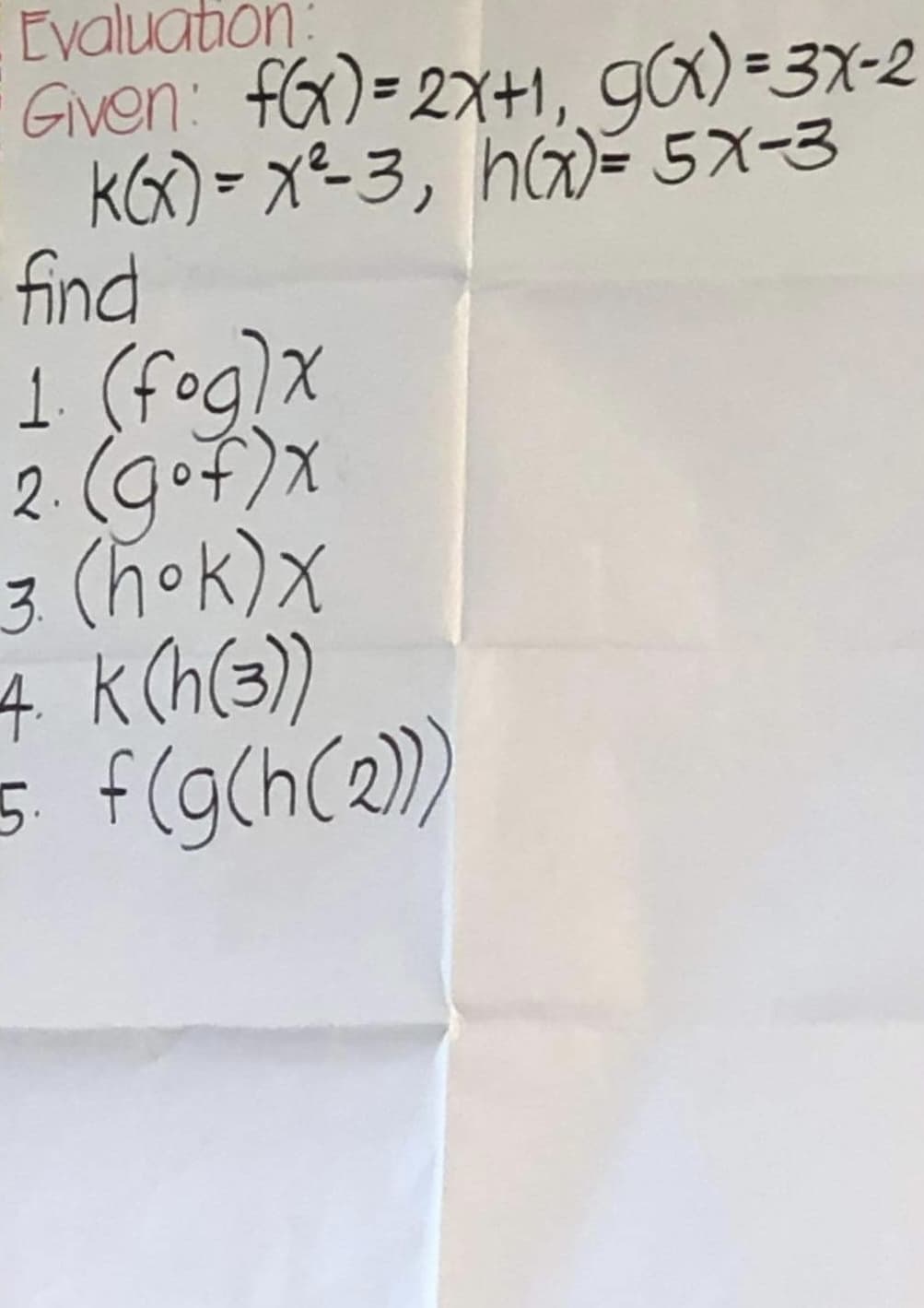 Evaluation:
Given: f(x)=2x+1, g(x)=3x-2
KG) = xe-3, ha)= 5X-3
find
1. (fog) x
2. (gof)x
3. (hok) X
4. K (h(3))
5. f(g(h(2)))