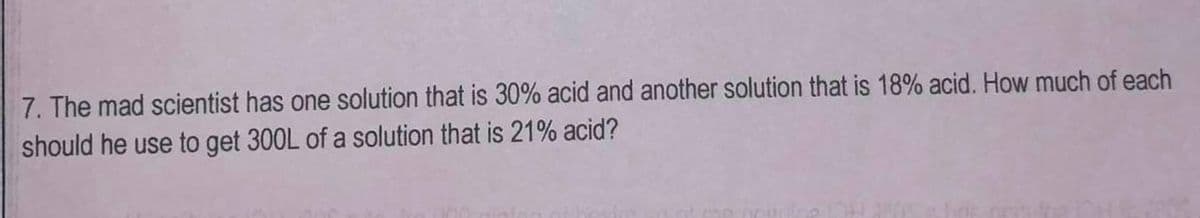 7. The mad scientist has one solution that is 30% acid and another solution that is 18% acid. How much of each
should he use to get 300L of a solution that is 21% acid?