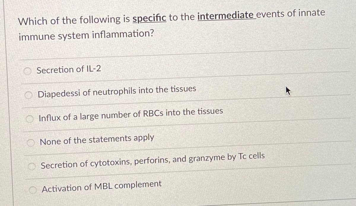 Which of the following is specific to the intermediate events of innate
immune system inflammation?
Secretion of IL-2
O Diapedessi of neutrophils into the tissues
O Influx of a large number of RBCS into the tissues
O None of the statements apply
Secretion of cytotoxins, perforins, and granzyme by Tc cells
O Activation of MBL complement
